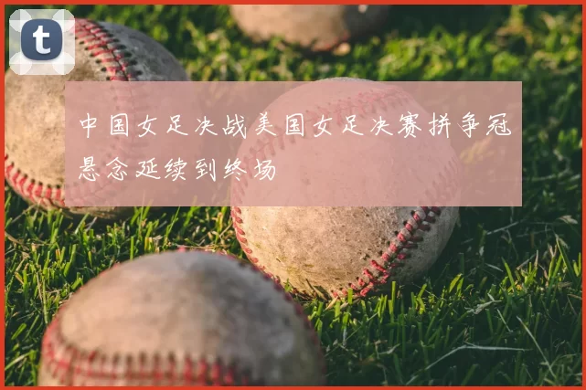 中国女足决战美国女足决赛拼争冠悬念延续到终场