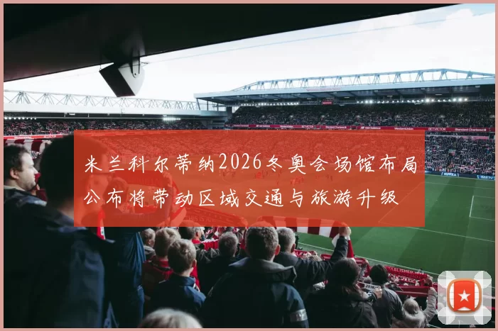 米兰科尔蒂纳2026冬奥会场馆布局公布将带动区域交通与旅游升级