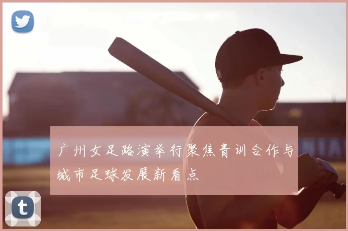 广州女足路演举行聚焦青训合作与城市足球发展新看点