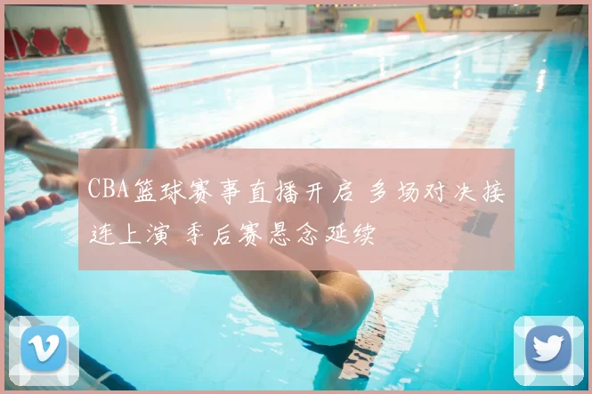 CBA篮球赛事直播开启 多场对决接连上演 季后赛悬念延续