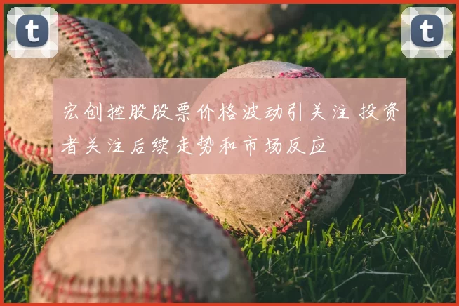 宏创控股股票价格波动引关注 投资者关注后续走势和市场反应