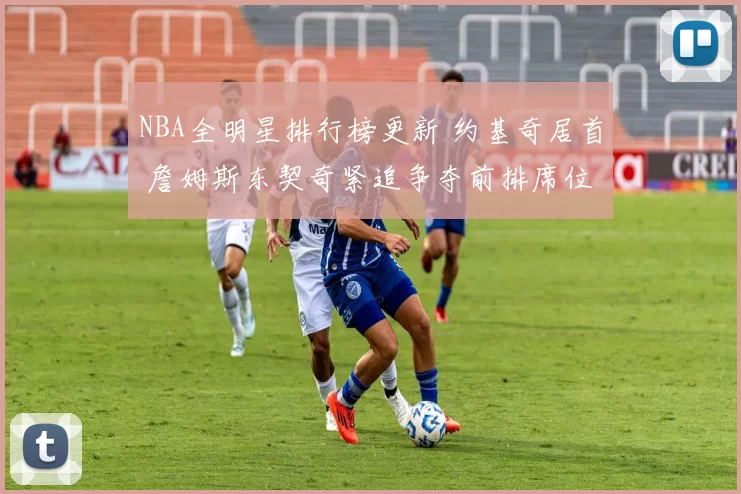 NBA全明星排行榜更新 约基奇居首 詹姆斯东契奇紧追争夺前排席位