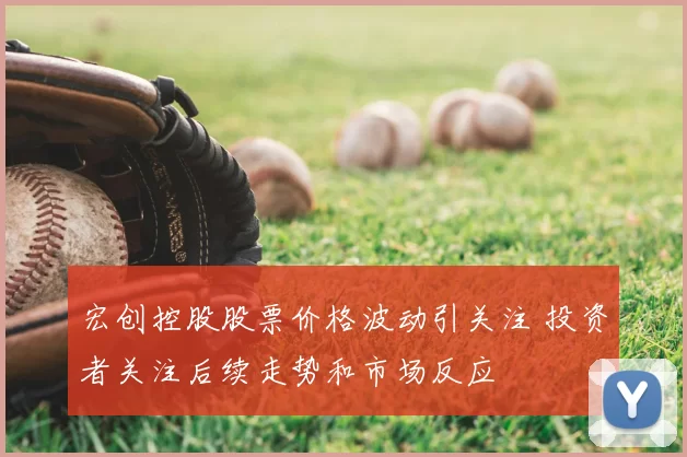 宏创控股股票价格波动引关注 投资者关注后续走势和市场反应