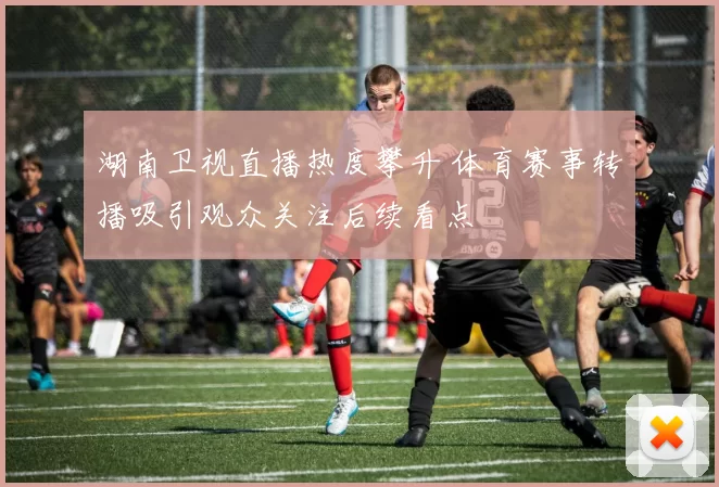 湖南卫视直播热度攀升 体育赛事转播吸引观众关注后续看点