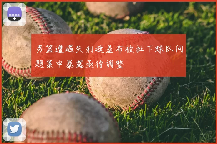 男篮遭遇失利遮羞布被扯下球队问题集中暴露亟待调整