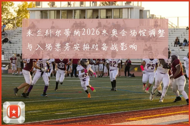 米兰科尔蒂纳2026冬奥会场馆调整与入场票务安排对备战影响