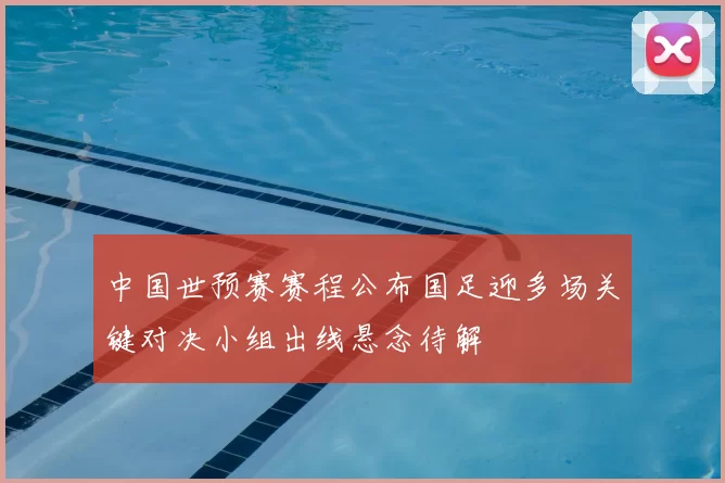 中国世预赛赛程公布国足迎多场关键对决小组出线悬念待解