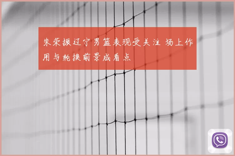 朱荣振辽宁男篮表现受关注 场上作用与轮换前景成看点