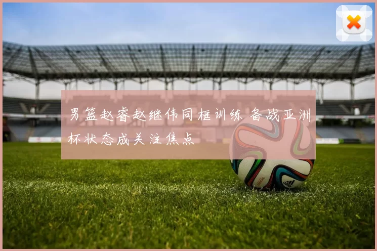 男篮赵睿赵继伟同框训练 备战亚洲杯状态成关注焦点