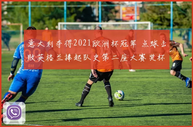 意大利夺得2021欧洲杯冠军 点球击败英格兰捧起队史第二座大赛奖杯