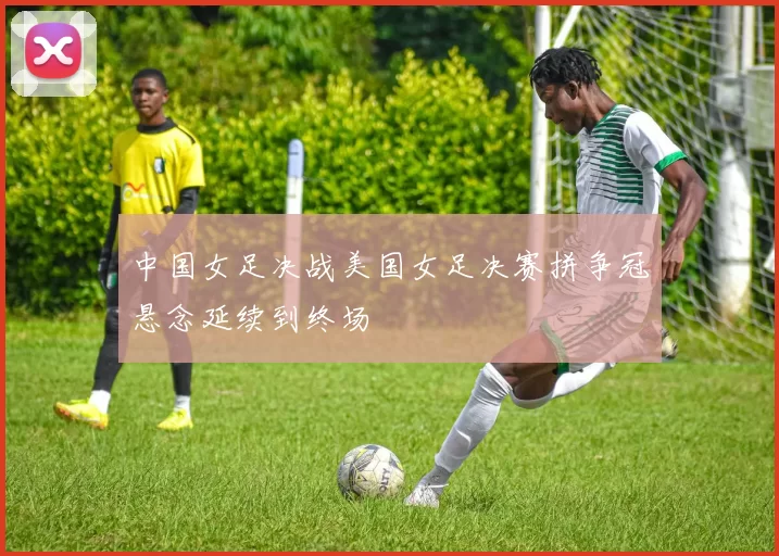中国女足决战美国女足决赛拼争冠悬念延续到终场