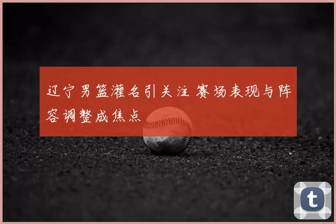 辽宁男篮灌名引关注 赛场表现与阵容调整成焦点