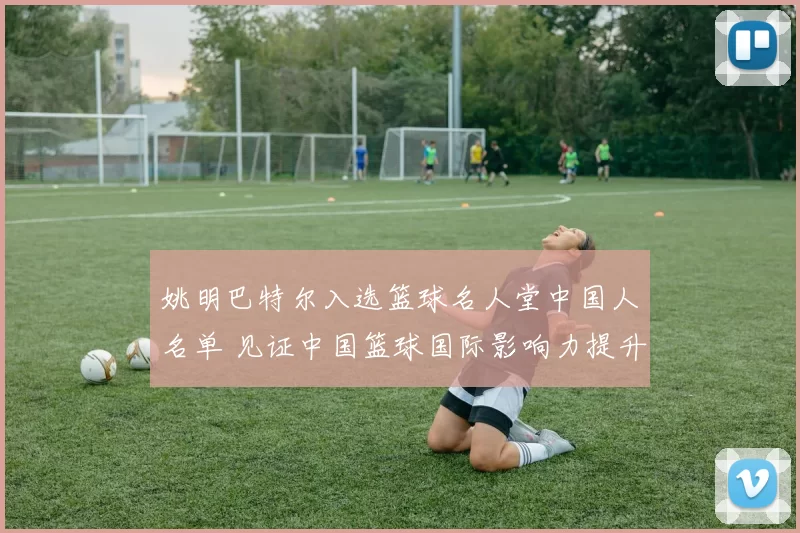 姚明巴特尔入选篮球名人堂中国人名单 见证中国篮球国际影响力提升