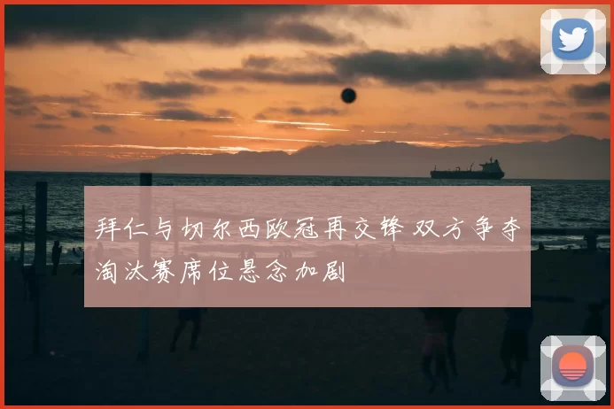 拜仁与切尔西欧冠再交锋 双方争夺淘汰赛席位悬念加剧
