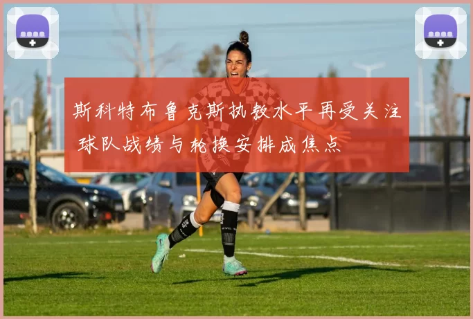 斯科特布鲁克斯执教水平再受关注 球队战绩与轮换安排成焦点
