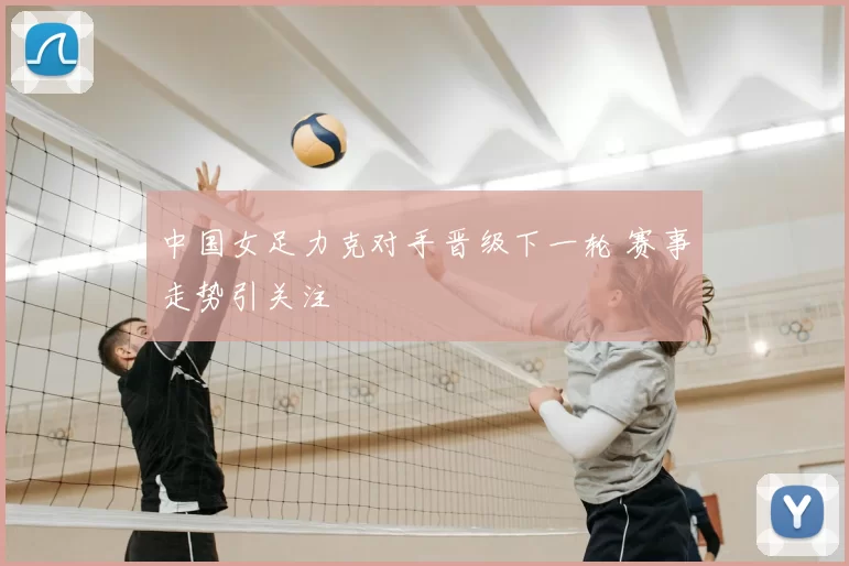 中国女足力克对手晋级下一轮 赛事走势引关注