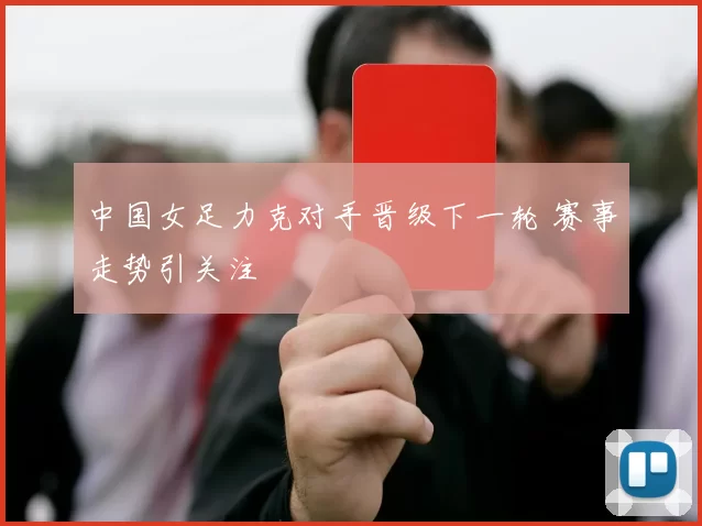中国女足力克对手晋级下一轮 赛事走势引关注