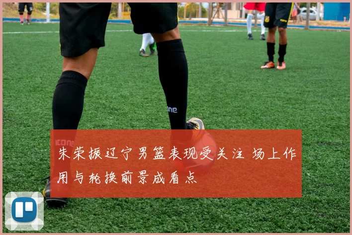朱荣振辽宁男篮表现受关注 场上作用与轮换前景成看点