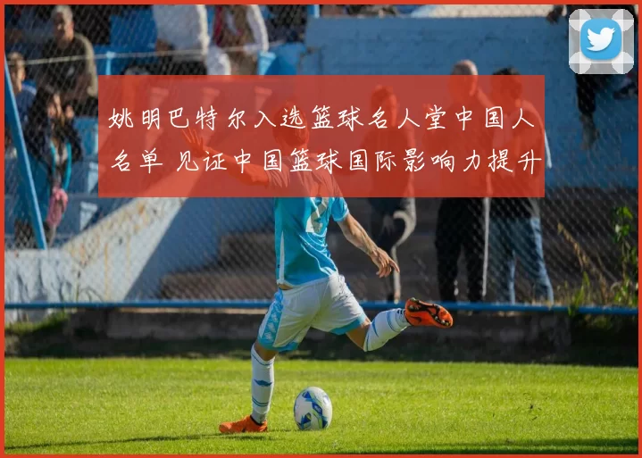 姚明巴特尔入选篮球名人堂中国人名单 见证中国篮球国际影响力提升