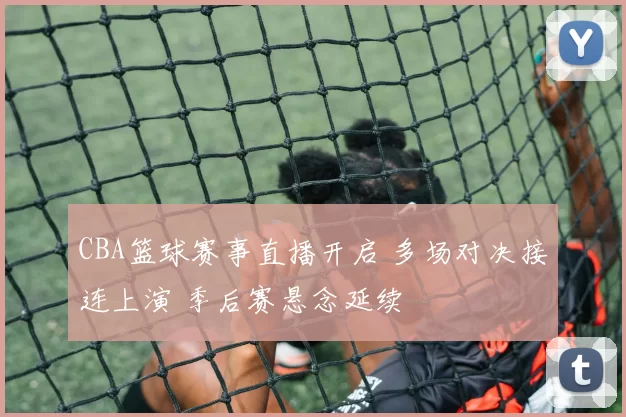 CBA篮球赛事直播开启 多场对决接连上演 季后赛悬念延续