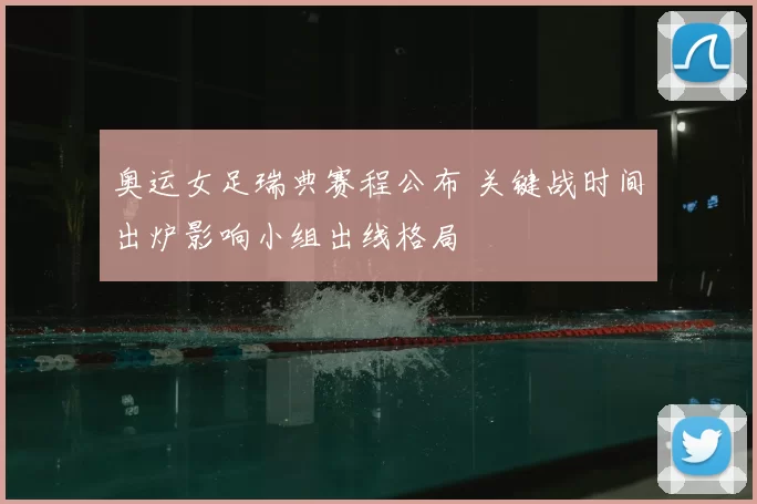 奥运女足瑞典赛程公布 关键战时间出炉影响小组出线格局