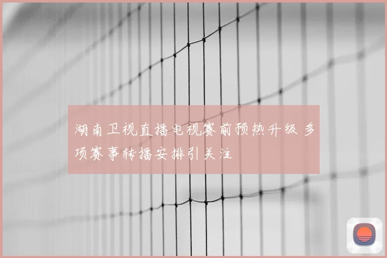 湖南卫视直播电视赛前预热升级 多项赛事转播安排引关注