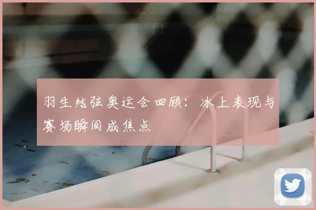 羽生结弦奥运会回顾:冰上表现与赛场瞬间成焦点