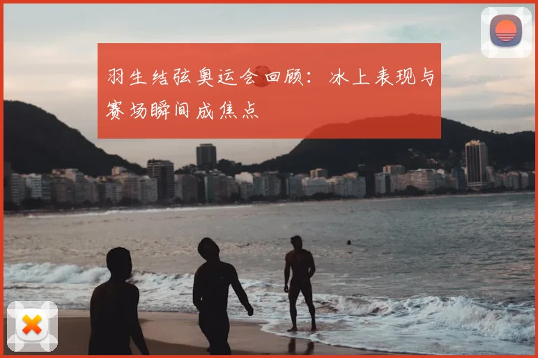 羽生结弦奥运会回顾:冰上表现与赛场瞬间成焦点