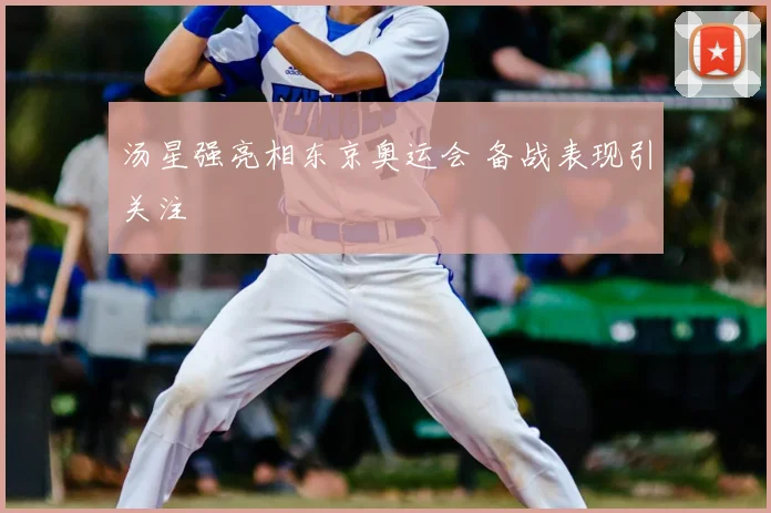 汤星强亮相东京奥运会 备战表现引关注