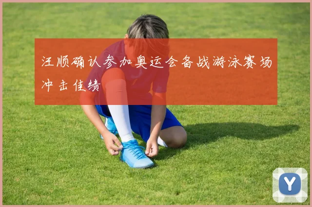 汪顺确认参加奥运会备战游泳赛场冲击佳绩