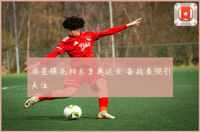 汤星强亮相东京奥运会 备战表现引关注